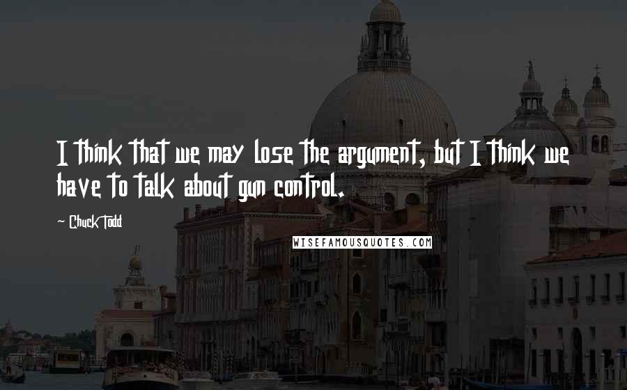 Chuck Todd Quotes: I think that we may lose the argument, but I think we have to talk about gun control.