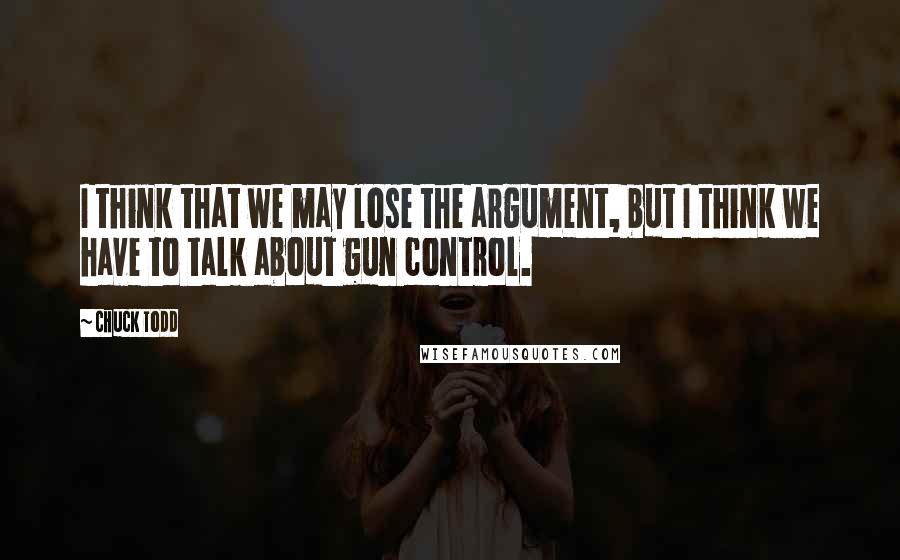 Chuck Todd Quotes: I think that we may lose the argument, but I think we have to talk about gun control.
