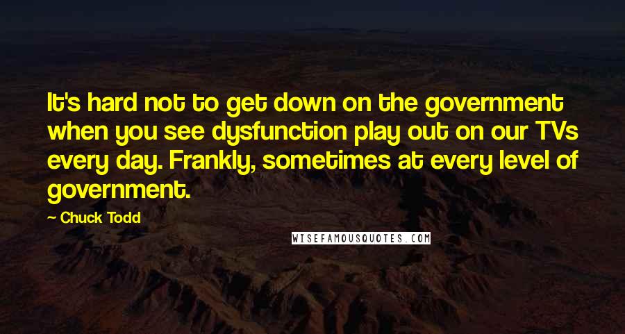 Chuck Todd Quotes: It's hard not to get down on the government when you see dysfunction play out on our TVs every day. Frankly, sometimes at every level of government.