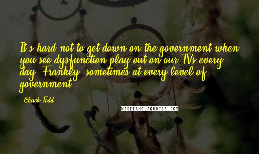 Chuck Todd Quotes: It's hard not to get down on the government when you see dysfunction play out on our TVs every day. Frankly, sometimes at every level of government.