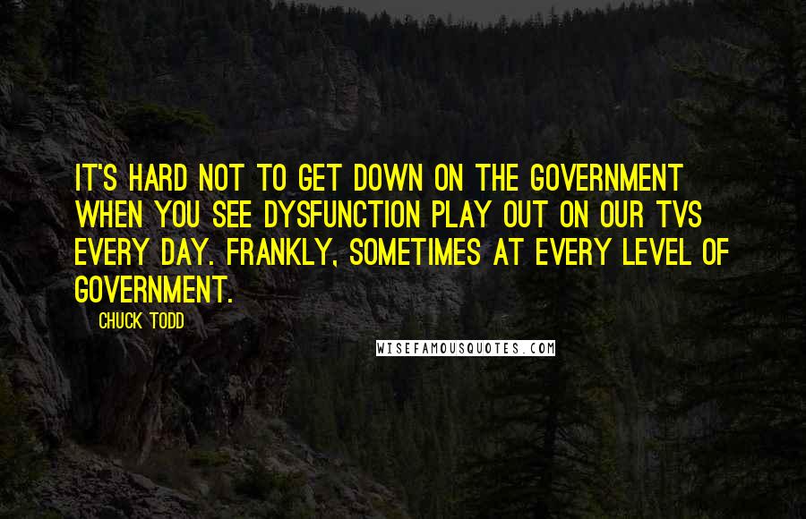 Chuck Todd Quotes: It's hard not to get down on the government when you see dysfunction play out on our TVs every day. Frankly, sometimes at every level of government.