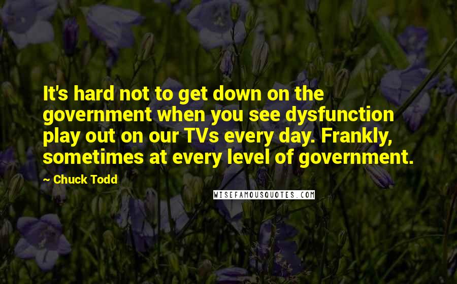 Chuck Todd Quotes: It's hard not to get down on the government when you see dysfunction play out on our TVs every day. Frankly, sometimes at every level of government.