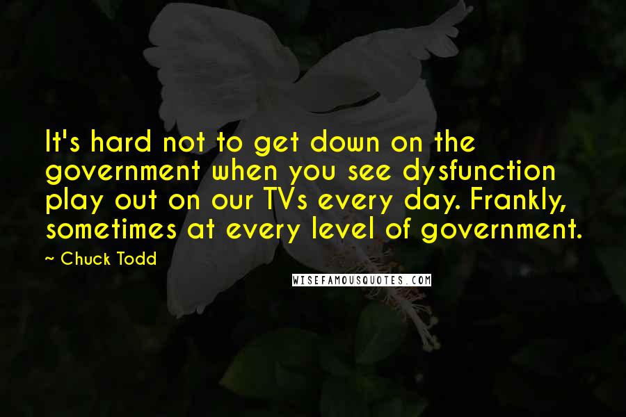 Chuck Todd Quotes: It's hard not to get down on the government when you see dysfunction play out on our TVs every day. Frankly, sometimes at every level of government.