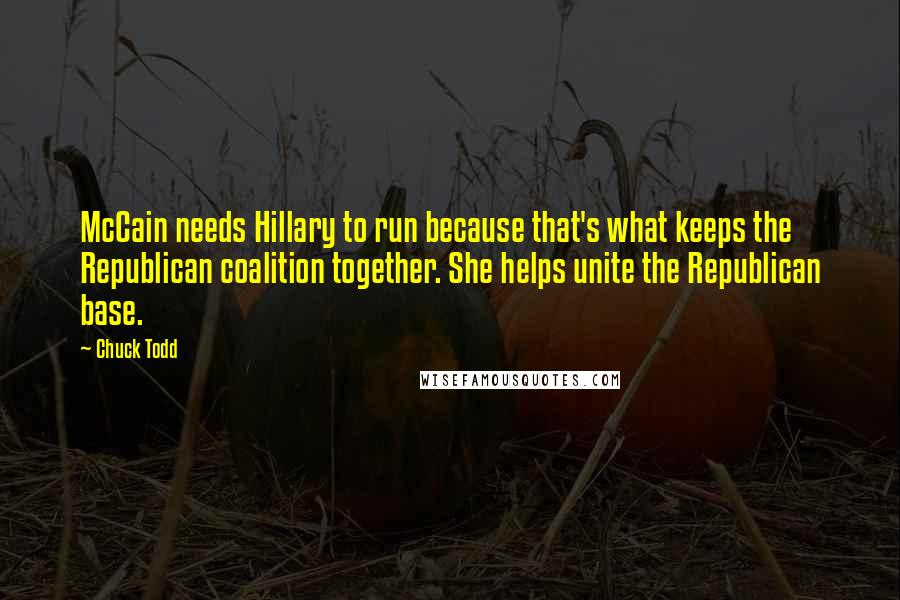 Chuck Todd Quotes: McCain needs Hillary to run because that's what keeps the Republican coalition together. She helps unite the Republican base.