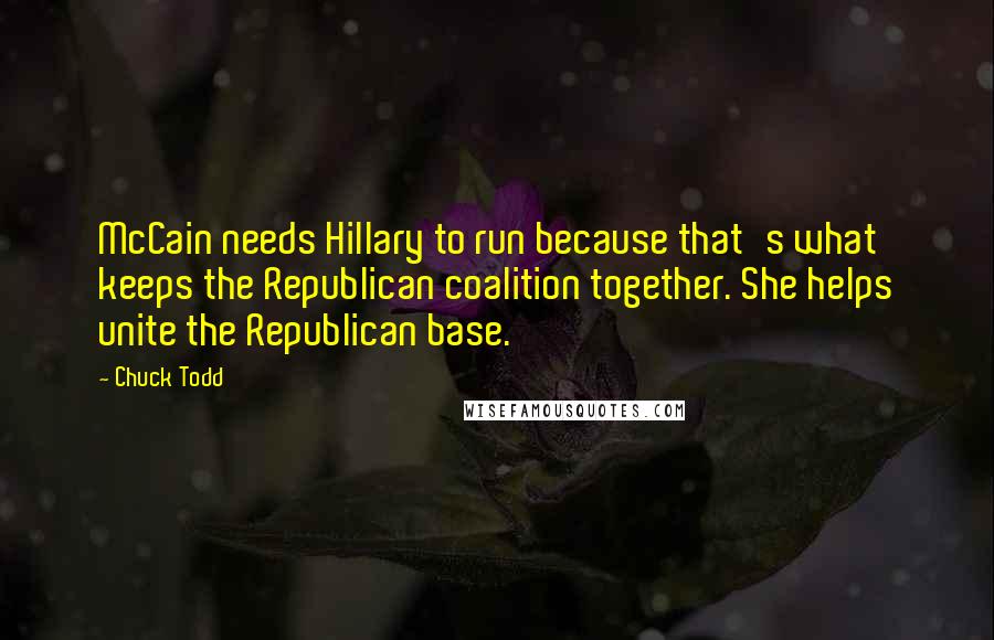 Chuck Todd Quotes: McCain needs Hillary to run because that's what keeps the Republican coalition together. She helps unite the Republican base.