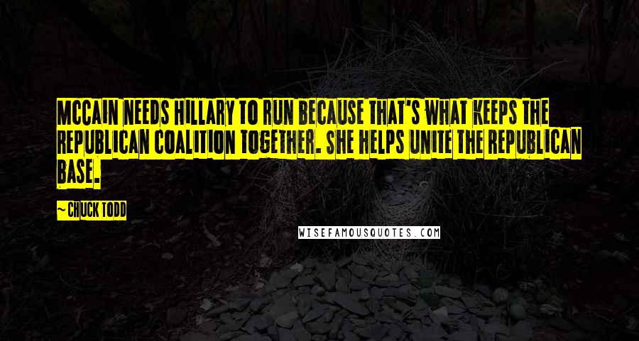 Chuck Todd Quotes: McCain needs Hillary to run because that's what keeps the Republican coalition together. She helps unite the Republican base.