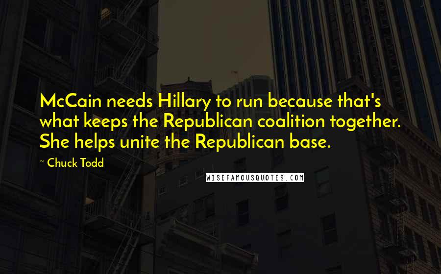 Chuck Todd Quotes: McCain needs Hillary to run because that's what keeps the Republican coalition together. She helps unite the Republican base.