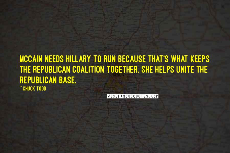 Chuck Todd Quotes: McCain needs Hillary to run because that's what keeps the Republican coalition together. She helps unite the Republican base.