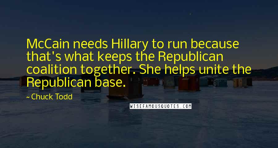 Chuck Todd Quotes: McCain needs Hillary to run because that's what keeps the Republican coalition together. She helps unite the Republican base.