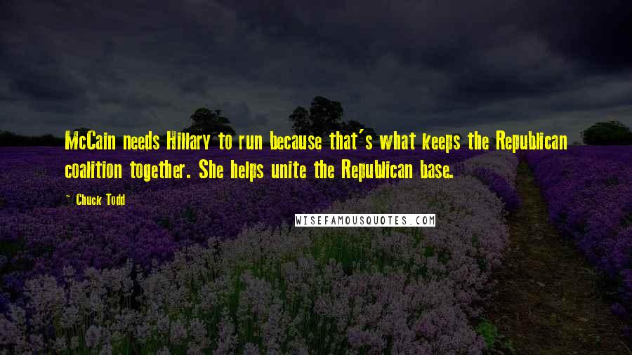 Chuck Todd Quotes: McCain needs Hillary to run because that's what keeps the Republican coalition together. She helps unite the Republican base.