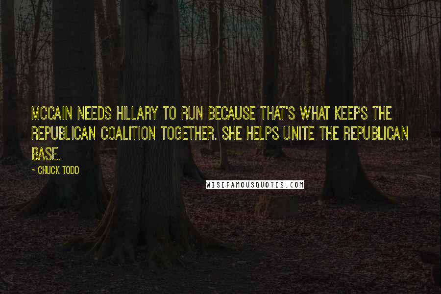 Chuck Todd Quotes: McCain needs Hillary to run because that's what keeps the Republican coalition together. She helps unite the Republican base.