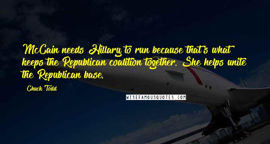 Chuck Todd Quotes: McCain needs Hillary to run because that's what keeps the Republican coalition together. She helps unite the Republican base.