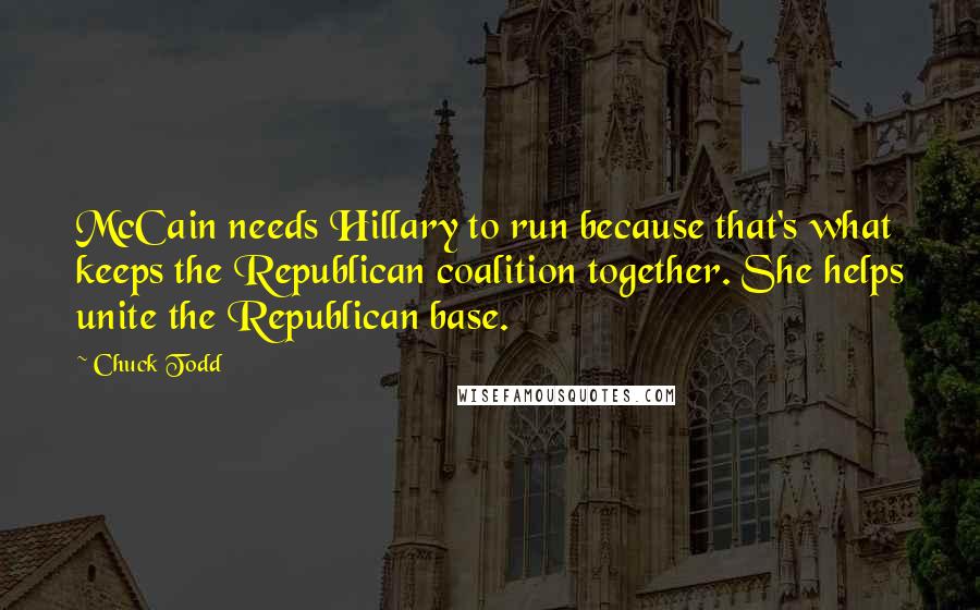 Chuck Todd Quotes: McCain needs Hillary to run because that's what keeps the Republican coalition together. She helps unite the Republican base.