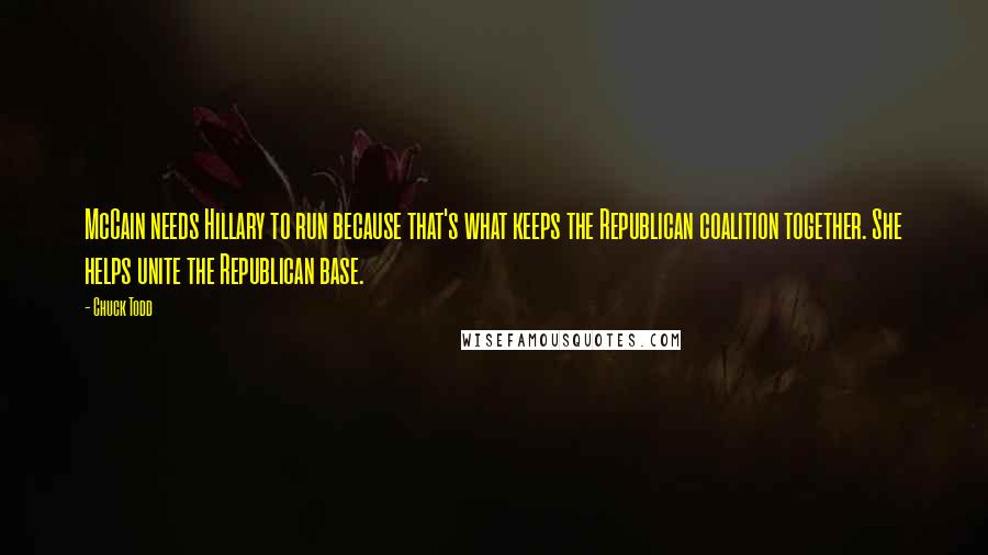 Chuck Todd Quotes: McCain needs Hillary to run because that's what keeps the Republican coalition together. She helps unite the Republican base.