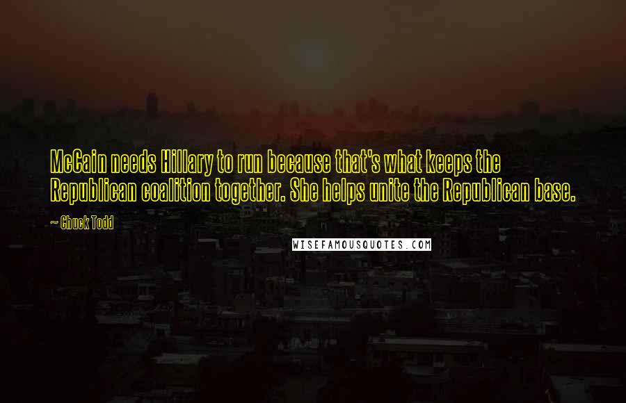 Chuck Todd Quotes: McCain needs Hillary to run because that's what keeps the Republican coalition together. She helps unite the Republican base.