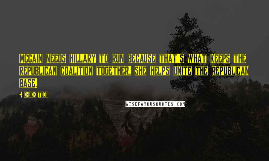 Chuck Todd Quotes: McCain needs Hillary to run because that's what keeps the Republican coalition together. She helps unite the Republican base.