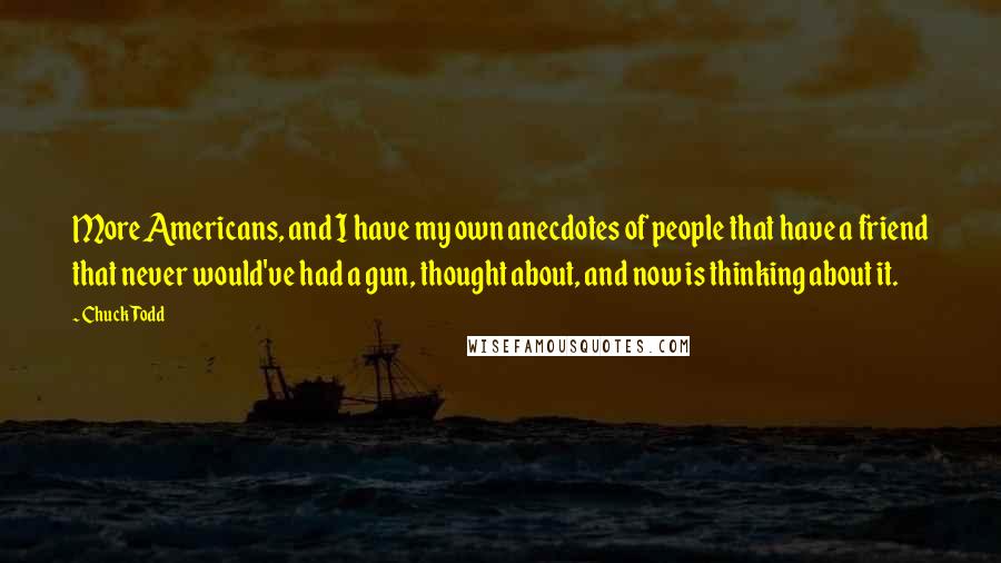 Chuck Todd Quotes: More Americans, and I have my own anecdotes of people that have a friend that never would've had a gun, thought about, and now is thinking about it.