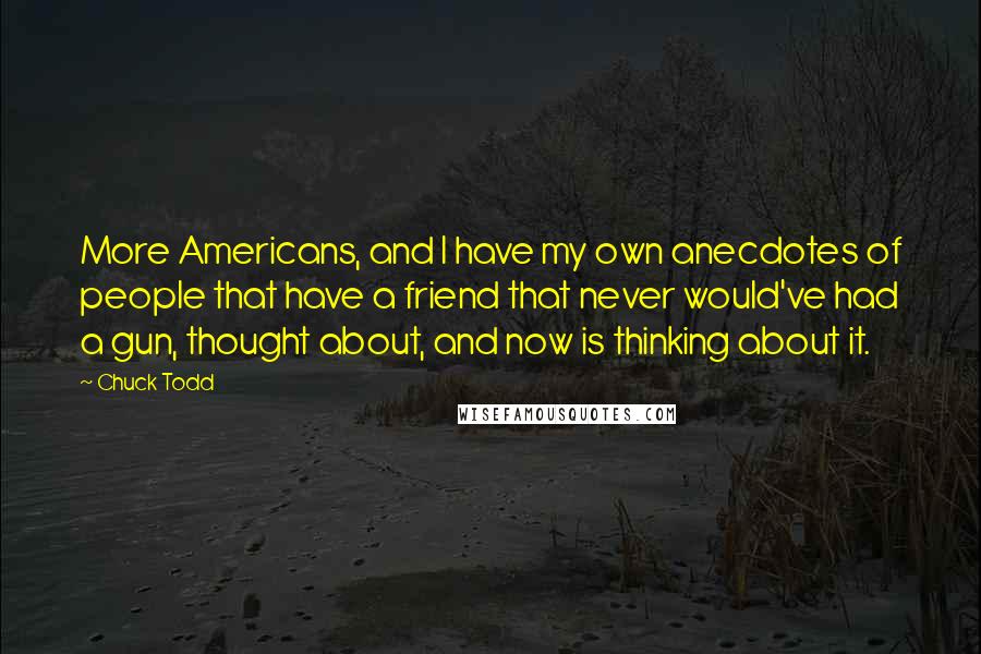 Chuck Todd Quotes: More Americans, and I have my own anecdotes of people that have a friend that never would've had a gun, thought about, and now is thinking about it.