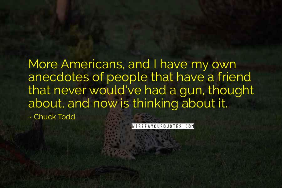 Chuck Todd Quotes: More Americans, and I have my own anecdotes of people that have a friend that never would've had a gun, thought about, and now is thinking about it.