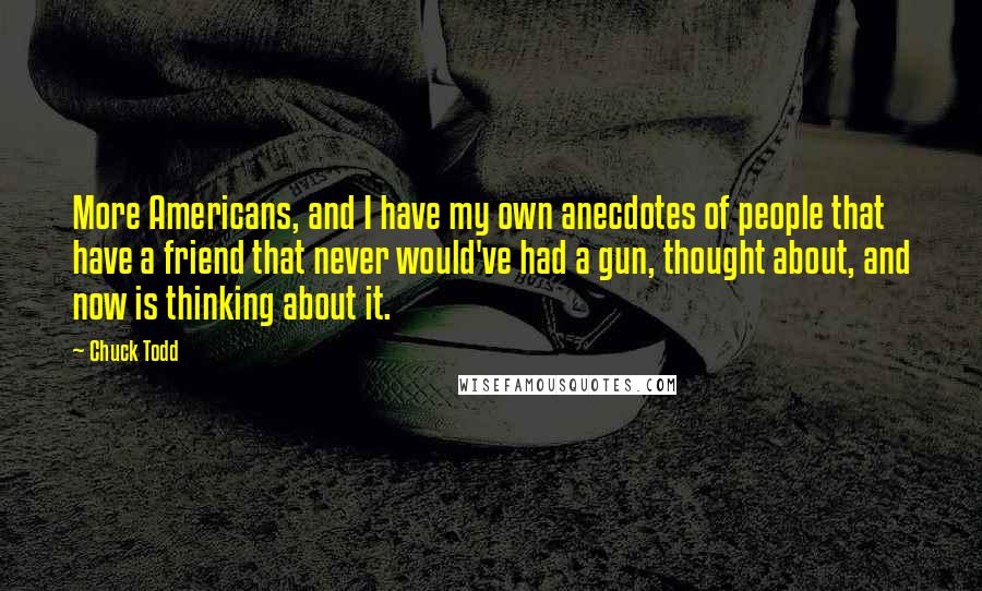 Chuck Todd Quotes: More Americans, and I have my own anecdotes of people that have a friend that never would've had a gun, thought about, and now is thinking about it.