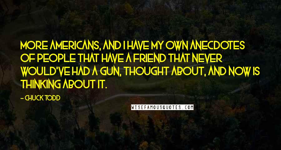 Chuck Todd Quotes: More Americans, and I have my own anecdotes of people that have a friend that never would've had a gun, thought about, and now is thinking about it.