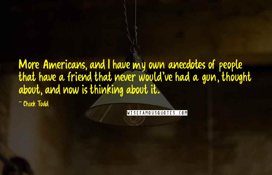 Chuck Todd Quotes: More Americans, and I have my own anecdotes of people that have a friend that never would've had a gun, thought about, and now is thinking about it.