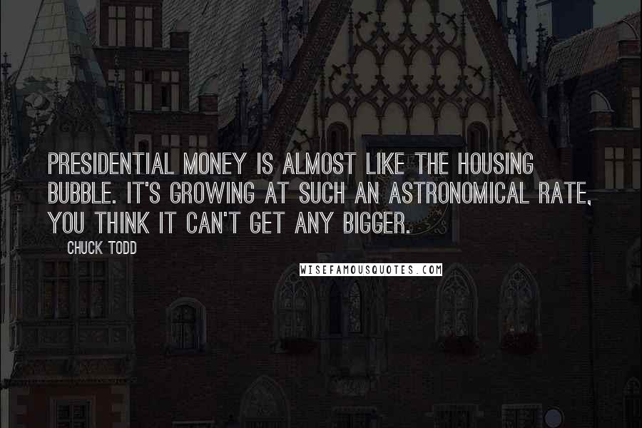 Chuck Todd Quotes: Presidential money is almost like the housing bubble. It's growing at such an astronomical rate, you think it can't get any bigger.