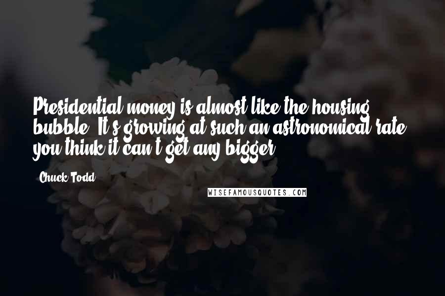 Chuck Todd Quotes: Presidential money is almost like the housing bubble. It's growing at such an astronomical rate, you think it can't get any bigger.