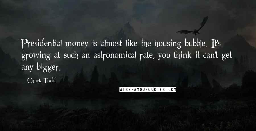 Chuck Todd Quotes: Presidential money is almost like the housing bubble. It's growing at such an astronomical rate, you think it can't get any bigger.