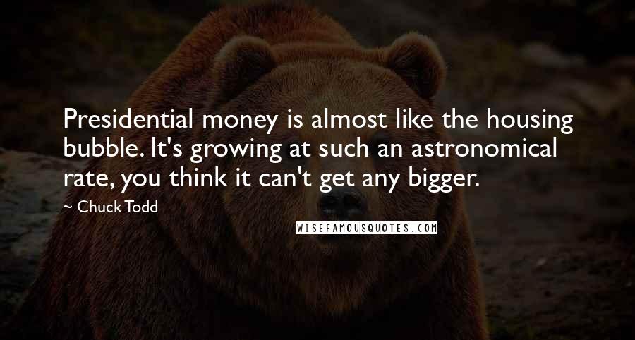 Chuck Todd Quotes: Presidential money is almost like the housing bubble. It's growing at such an astronomical rate, you think it can't get any bigger.