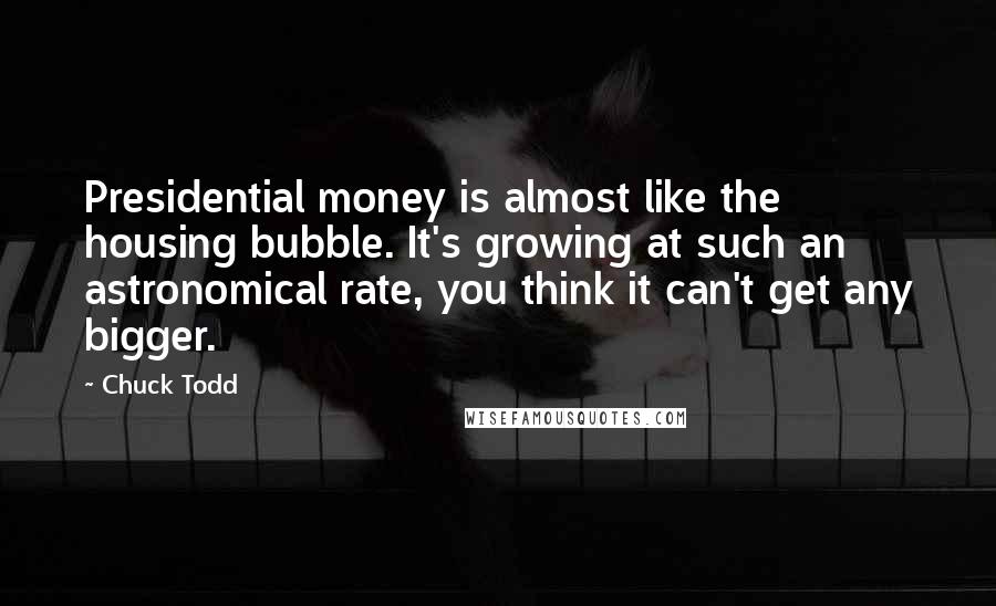 Chuck Todd Quotes: Presidential money is almost like the housing bubble. It's growing at such an astronomical rate, you think it can't get any bigger.