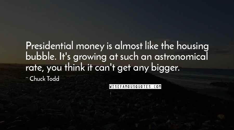 Chuck Todd Quotes: Presidential money is almost like the housing bubble. It's growing at such an astronomical rate, you think it can't get any bigger.