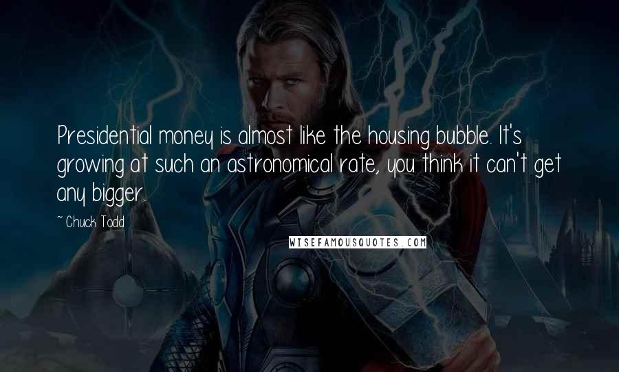 Chuck Todd Quotes: Presidential money is almost like the housing bubble. It's growing at such an astronomical rate, you think it can't get any bigger.