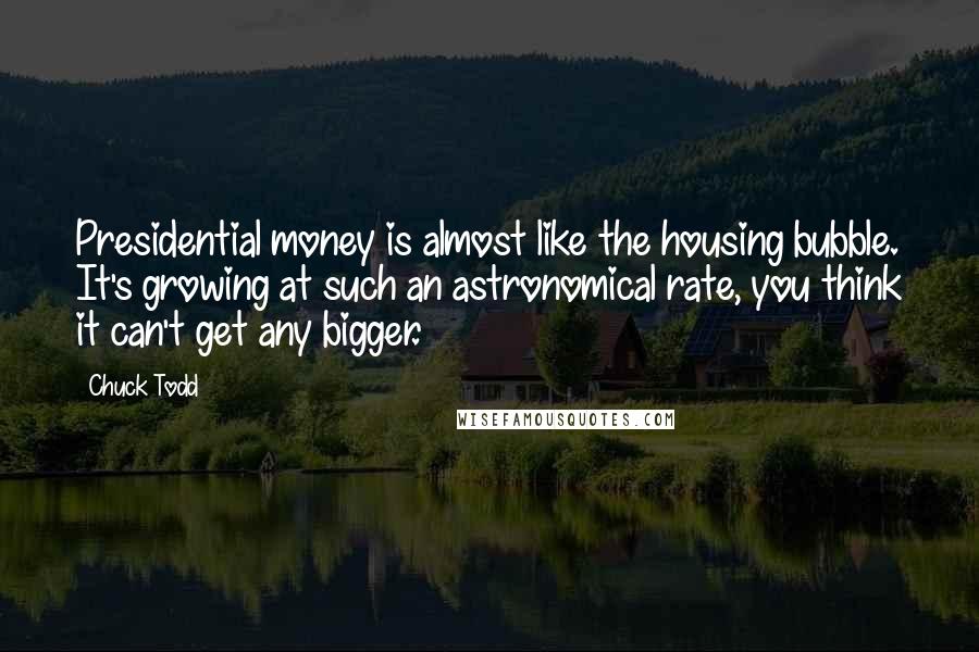 Chuck Todd Quotes: Presidential money is almost like the housing bubble. It's growing at such an astronomical rate, you think it can't get any bigger.