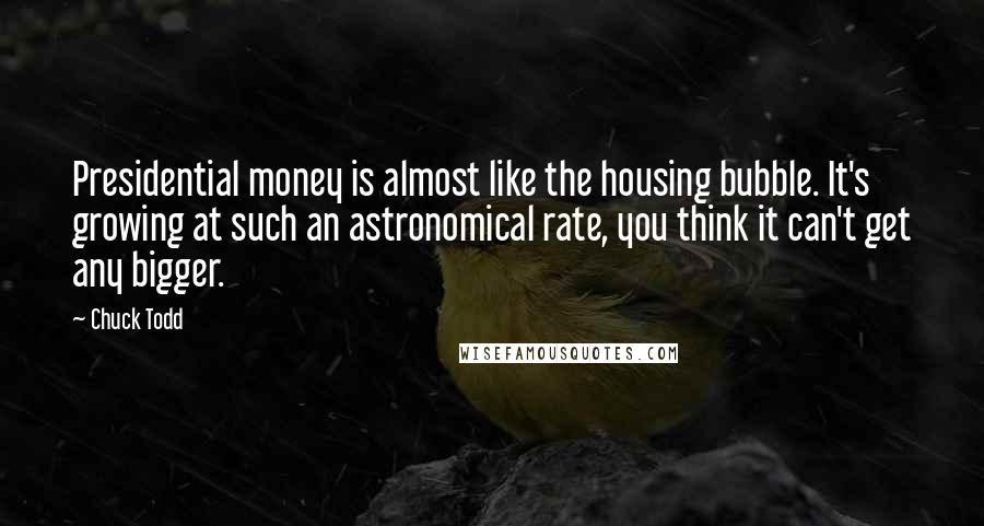 Chuck Todd Quotes: Presidential money is almost like the housing bubble. It's growing at such an astronomical rate, you think it can't get any bigger.