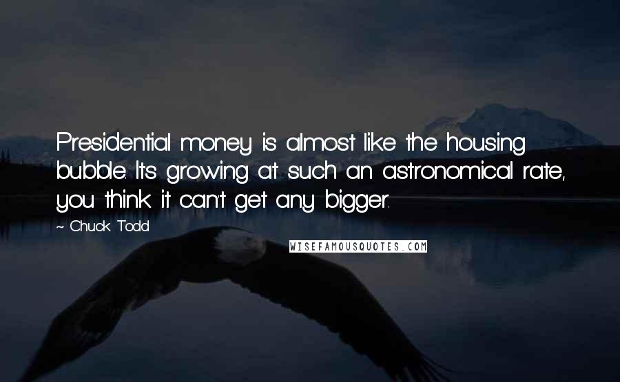 Chuck Todd Quotes: Presidential money is almost like the housing bubble. It's growing at such an astronomical rate, you think it can't get any bigger.