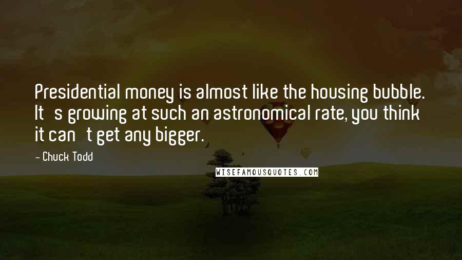 Chuck Todd Quotes: Presidential money is almost like the housing bubble. It's growing at such an astronomical rate, you think it can't get any bigger.