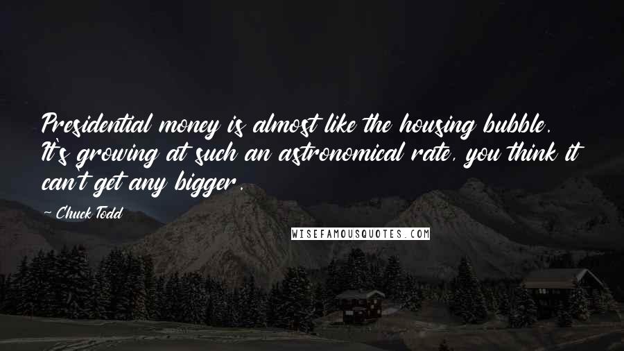 Chuck Todd Quotes: Presidential money is almost like the housing bubble. It's growing at such an astronomical rate, you think it can't get any bigger.