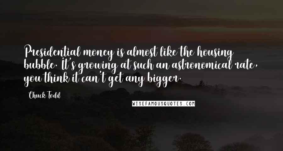 Chuck Todd Quotes: Presidential money is almost like the housing bubble. It's growing at such an astronomical rate, you think it can't get any bigger.