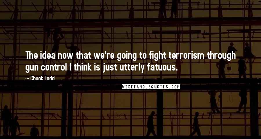 Chuck Todd Quotes: The idea now that we're going to fight terrorism through gun control I think is just utterly fatuous.