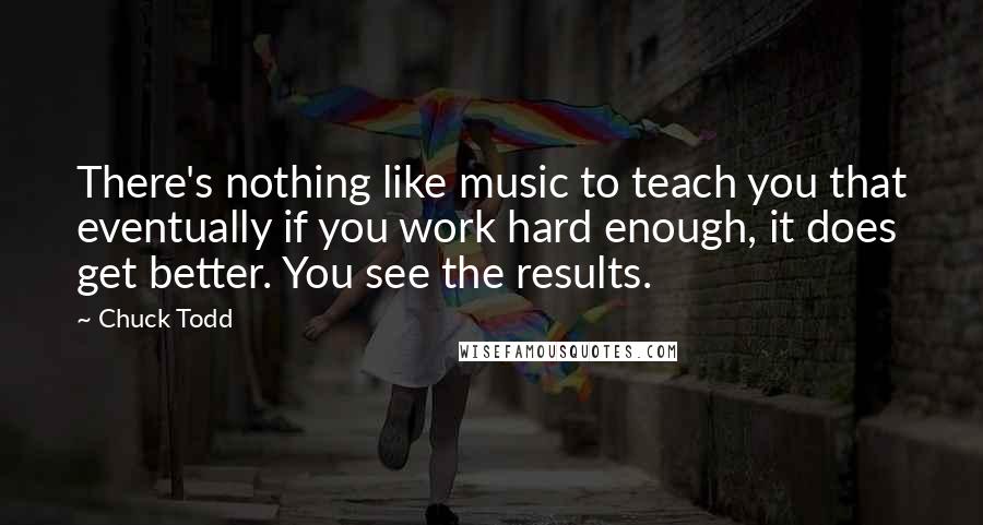 Chuck Todd Quotes: There's nothing like music to teach you that eventually if you work hard enough, it does get better. You see the results.