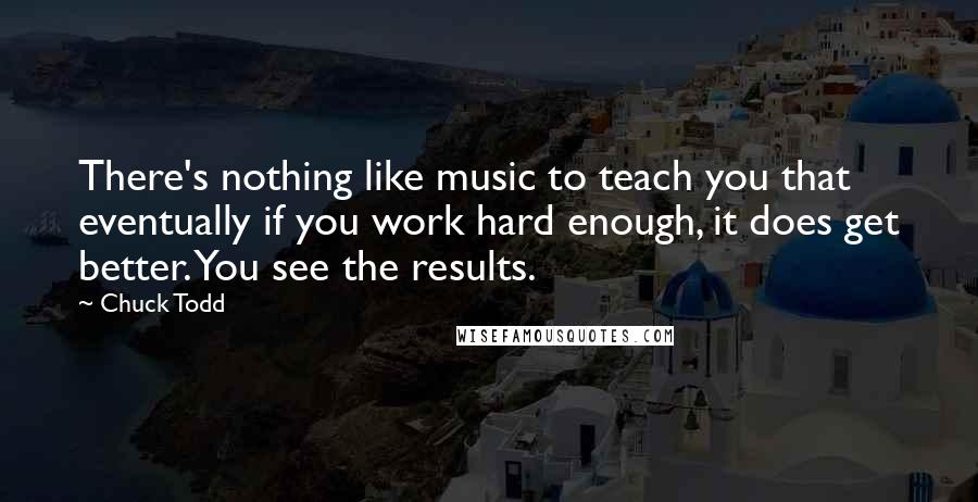 Chuck Todd Quotes: There's nothing like music to teach you that eventually if you work hard enough, it does get better. You see the results.