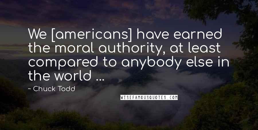 Chuck Todd Quotes: We [americans] have earned the moral authority, at least compared to anybody else in the world ...