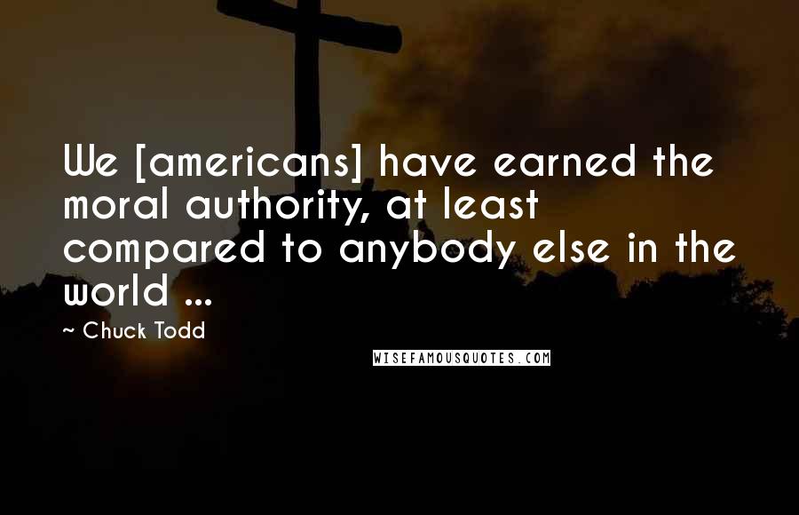 Chuck Todd Quotes: We [americans] have earned the moral authority, at least compared to anybody else in the world ...