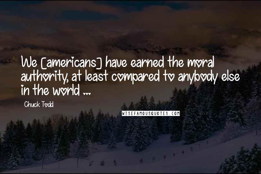 Chuck Todd Quotes: We [americans] have earned the moral authority, at least compared to anybody else in the world ...