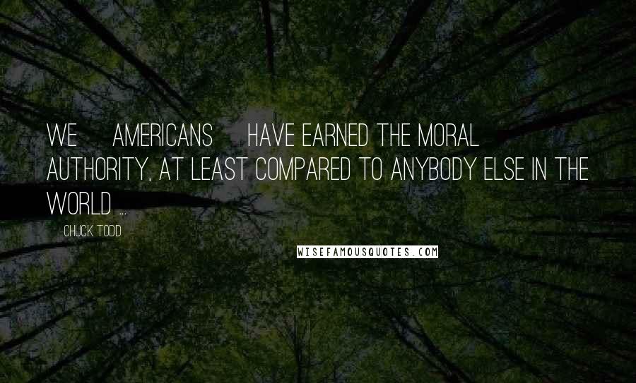 Chuck Todd Quotes: We [americans] have earned the moral authority, at least compared to anybody else in the world ...