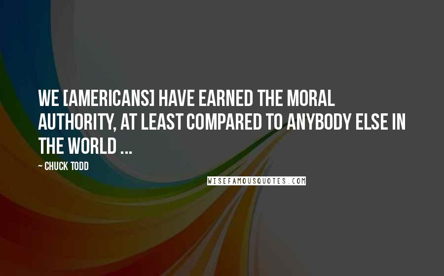 Chuck Todd Quotes: We [americans] have earned the moral authority, at least compared to anybody else in the world ...