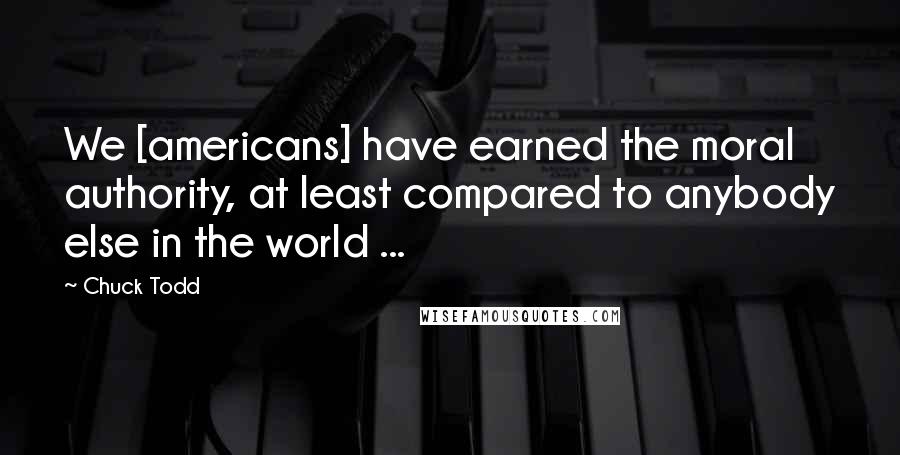 Chuck Todd Quotes: We [americans] have earned the moral authority, at least compared to anybody else in the world ...