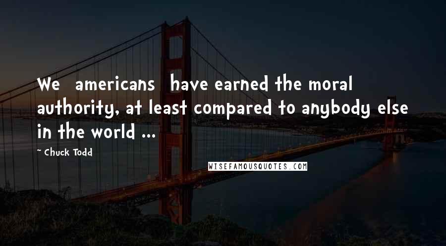 Chuck Todd Quotes: We [americans] have earned the moral authority, at least compared to anybody else in the world ...