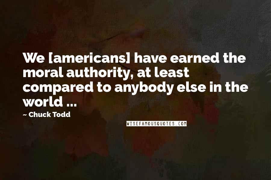 Chuck Todd Quotes: We [americans] have earned the moral authority, at least compared to anybody else in the world ...